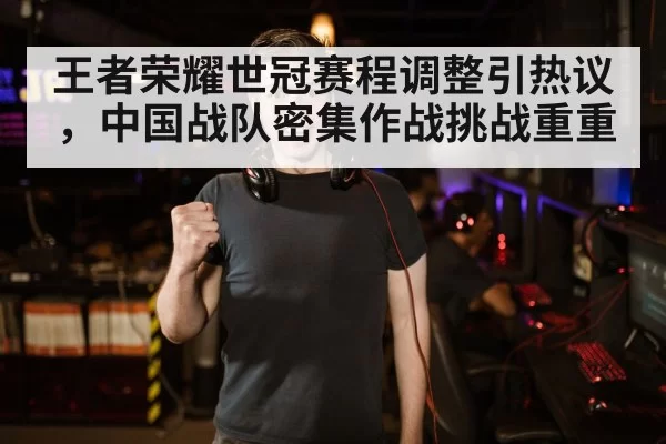 王者荣耀世冠赛程调整引热议，中国战队密集作战挑战重重
