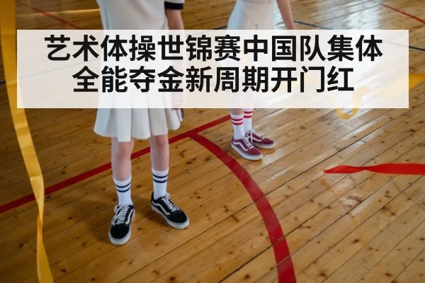艺术体操世锦赛中国队集体全能夺金新周期开门红
